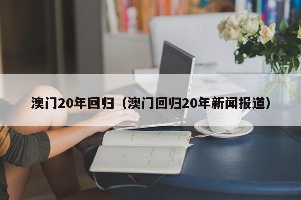 澳门20年回归（澳门回归20年新闻报道）-第1张图片-澳门彩今晚开奖结果