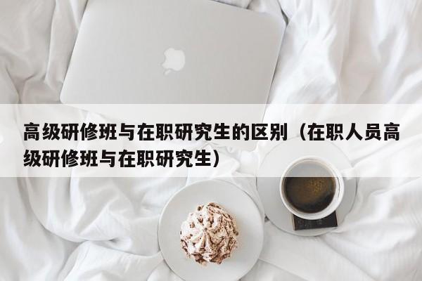 高级研修班与在职研究生的区别（在职人员高级研修班与在职研究生）-第1张图片-澳门彩今晚开奖结果