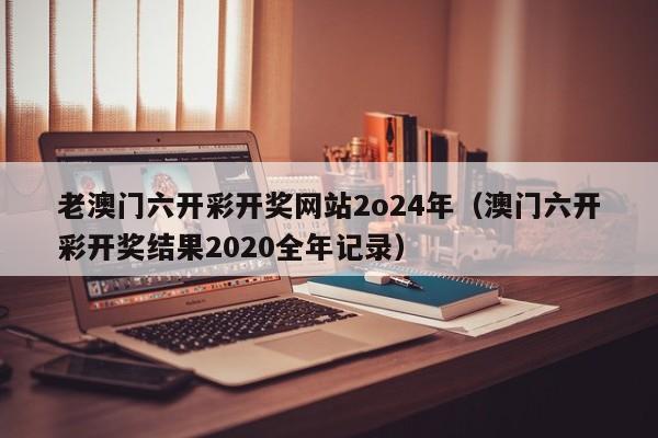 老澳门六开彩开奖网站2o24年（澳门六开彩开奖结果2020全年记录）-第1张图片-澳门彩今晚开奖结果