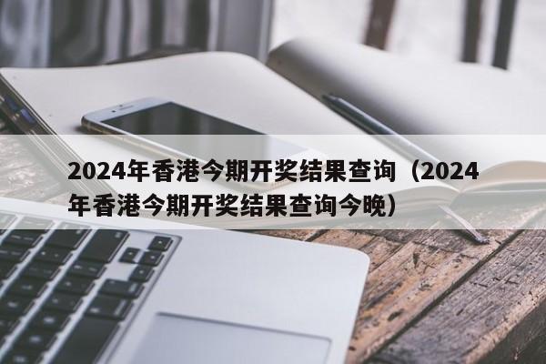 2024年香港今期开奖结果查询（2024年香港今期开奖结果查询今晚）-第1张图片-澳门彩今晚开奖结果