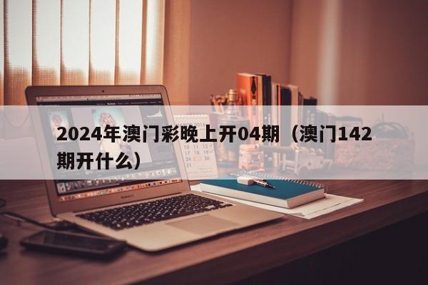 2024年澳门彩晚上开04期（澳门142期开什么）-第1张图片-澳门彩今晚开奖结果