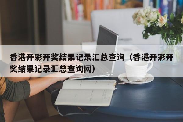 香港开彩开奖结果记录汇总查询（香港开彩开奖结果记录汇总查询网）-第1张图片-澳门彩今晚开奖结果