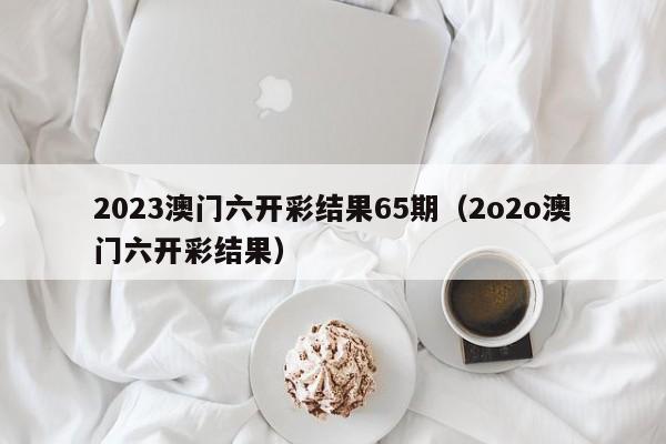 2023澳门六开彩结果65期（2o2o澳门六开彩结果）-第1张图片-澳门彩今晚开奖结果